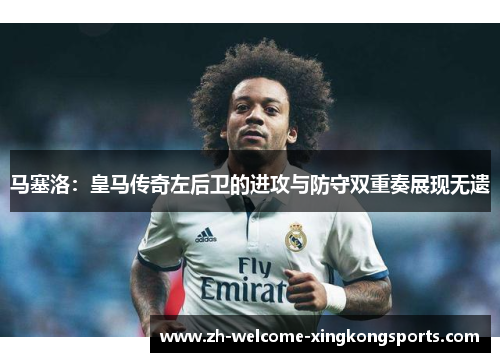 马塞洛：皇马传奇左后卫的进攻与防守双重奏展现无遗